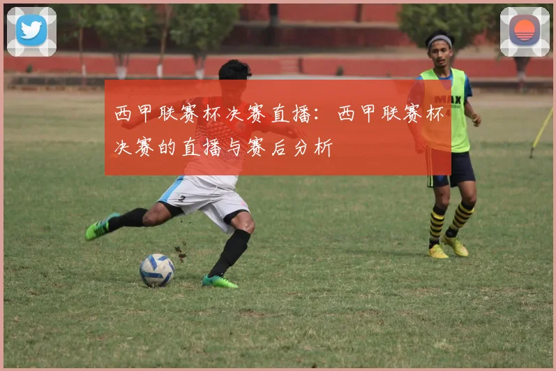 西甲联赛杯决赛直播：西甲联赛杯决赛的直播与赛后分析