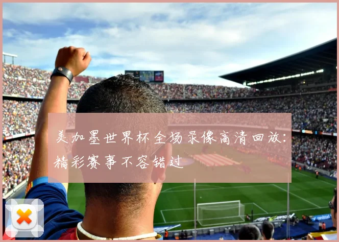 美加墨世界杯全场录像高清回放：精彩赛事不容错过